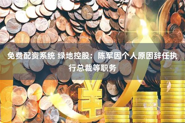 免费配资系统 绿地控股：陈军因个人原因辞任执行总裁等职务