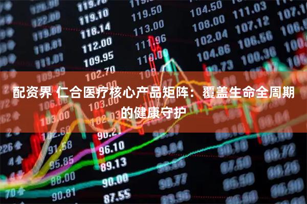 配资界 仁合医疗核心产品矩阵：覆盖生命全周期的健康守护