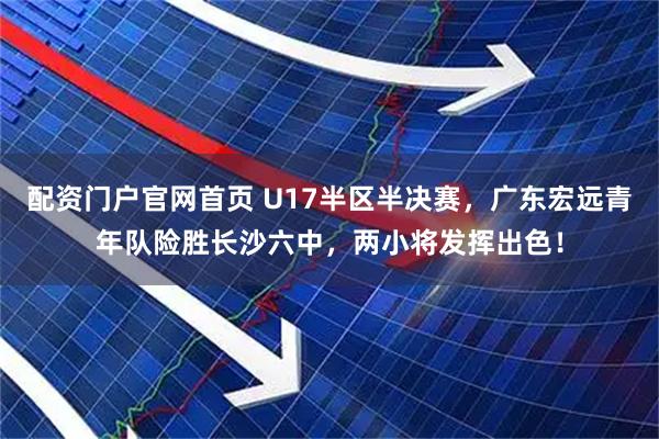 配资门户官网首页 U17半区半决赛，广东宏远青年队险胜长沙六中，两小将发挥出色！